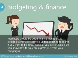 Budgeting & finance4
Marketers should be good finance managers. All
strategies and tactics have a $$ tag attached to it and
if you want to be 100% optimal, you better make sure
you know how to squeeze a great ROI from your
campaigns.
12 Things every marketer should know how to do. By Fernando Larez
 