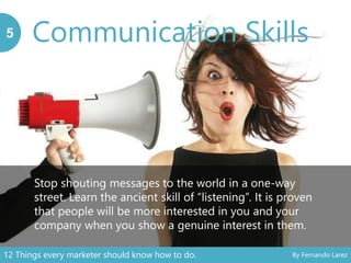 Communication Skills5
Stop shouting messages to the world in a one-way
street. Learn the ancient skill of “listening”. It is proven
that people will be more interested in you and your
company when you show a genuine interest in them.
12 Things every marketer should know how to do. By Fernando Larez
 