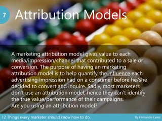 Attribution Models7
A marketing attribution model gives value to each
media/impression/channel that contributed to a sale or
conversion. The purpose of having an marketing
attribution model is to help quantify the influence each
advertising impression had on a consumer before he/she
decided to convert and inquire. Sadly, most marketers
don’t use an attribution model, hence they can’t identify
the true value/performance of their campaigns.
Are you using an attribution model?
12 Things every marketer should know how to do. By Fernando Larez
 