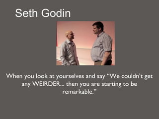 Seth Godin




When you look at yourselves and say “We couldn’t get
    any WEIRDER... then you are starting to be
                   remarkable.”
 