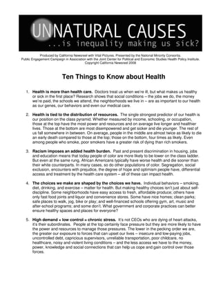 Produced by California Newsreel with Vital Pictures. Presented by the National Minority Consortia.
Public Engagement Campaign in Association with the Joint Center for Political and Economic Studies Health Policy Institute.
                                         Copyright California Newsreel 2008



                            Ten Things to Know about Health

   1. Health is more than health care. Doctors treat us when we’re ill, but what makes us healthy
      or sick in the first place? Research shows that social conditions – the jobs we do, the money
      we’re paid, the schools we attend, the neighborhoods we live in – are as important to our health
      as our genes, our behaviors and even our medical care.

   2. Health is tied to the distribution of resources. The single strongest predictor of our health is
      our position on the class pyramid. Whether measured by income, schooling, or occupation,
      those at the top have the most power and resources and on average live longer and healthier
      lives. Those at the bottom are most disempowered and get sicker and die younger. The rest of
      us fall somewhere in between. On average, people in the middle are almost twice as likely to die
      an early death compared to those at the top; those on the bottom, four times as likely. Even
      among people who smoke, poor smokers have a greater risk of dying than rich smokers.

   3. Racism imposes an added health burden. Past and present discrimination in housing, jobs
      and education means that today people of color are more likely to be lower on the class ladder.
      But even at the same rung, African Americans typically have worse health and die sooner than
      their white counterparts. In many cases, so do other populations of color. Segregation, social
      exclusion, encounters with prejudice, the degree of hope and optimism people have, differential
      access and treatment by the health care system – all of these can impact health.

   4. The choices we make are shaped by the choices we have. Individual behaviors – smoking,
      diet, drinking, and exercise – matter for health. But making healthy choices isn’t just about self-
      discipline. Some neighborhoods have easy access to fresh, affordable produce; others have
      only fast food joints and liquor and convenience stores. Some have nice homes; clean parks;
      safe places to walk, jog, bike or play; and well-financed schools offering gym, art, music and
      after-school programs; and some don’t. What government and corporate practices can better
      ensure healthy spaces and places for everyone?

   5. High demand + low control = chronic stress. It’s not CEOs who are dying of heart attacks,
      it’s their subordinates. People at the top certainly face pressure but they are more likely to have
      the power and resources to manage those pressures. The lower in the pecking order we are,
      the greater our exposure to forces that can upset our lives – insecure and low-paying jobs,
      uncontrolled debt, capricious supervisors, unreliable transportation, poor childcare, no
      healthcare, noisy and violent living conditions – and the less access we have to the money,
      power, knowledge and social connections that can help us cope and gain control over those
      forces.
 