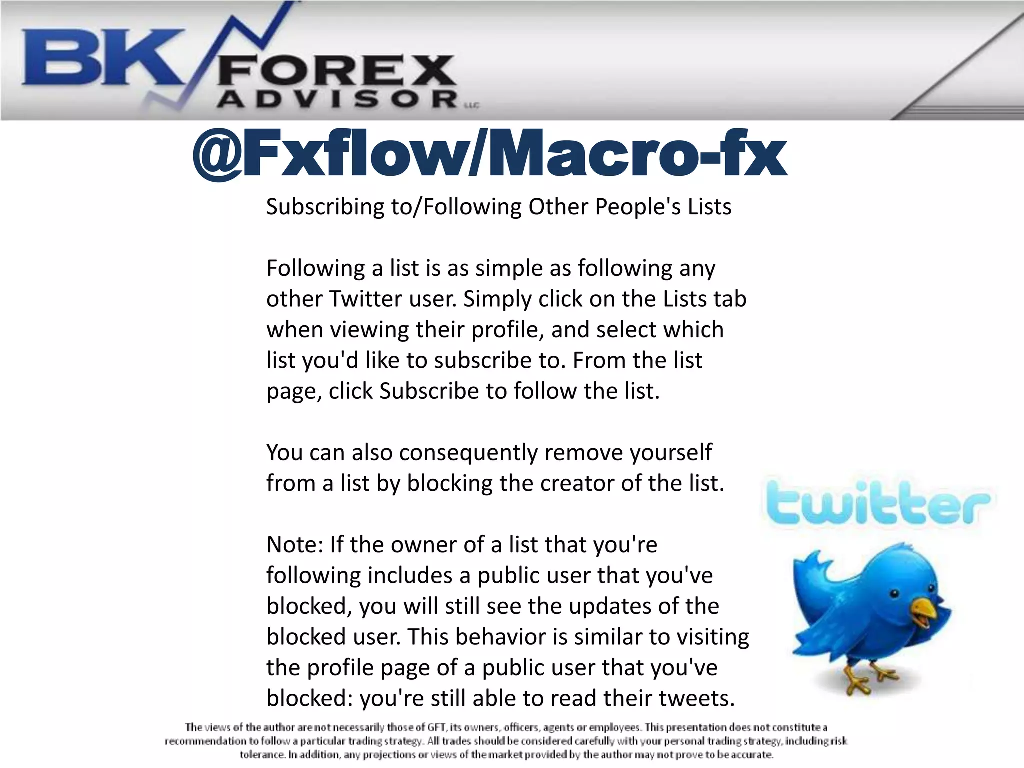 @Fxflow/Macro-fx
 Subscribing to/Following Other People's Lists

 Following a list is as simple as following any
 other Twitter user. Simply click on the Lists tab
 when viewing their profile, and select which
 list you'd like to subscribe to. From the list
 page, click Subscribe to follow the list.

 You can also consequently remove yourself
 from a list by blocking the creator of the list.

 Note: If the owner of a list that you're
 following includes a public user that you've
 blocked, you will still see the updates of the
 blocked user. This behavior is similar to visiting
 the profile page of a public user that you've
 blocked: you're still able to read their tweets.
 