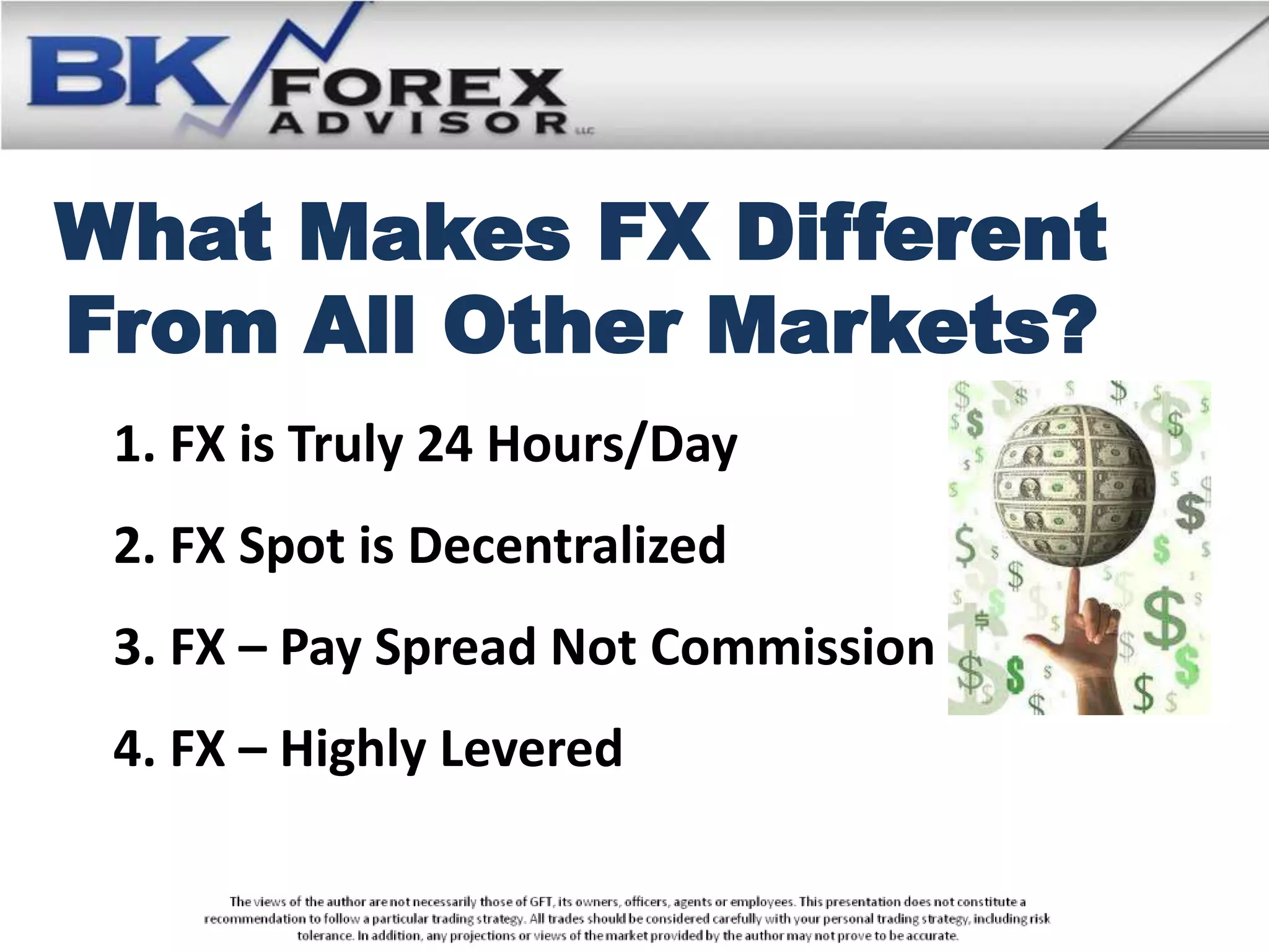 What Makes FX Different
From All Other Markets?
 1. FX is Truly 24 Hours/Day
 2. FX Spot is Decentralized
 3. FX – Pay Spread Not Commission
 4. FX – Highly Levered
 