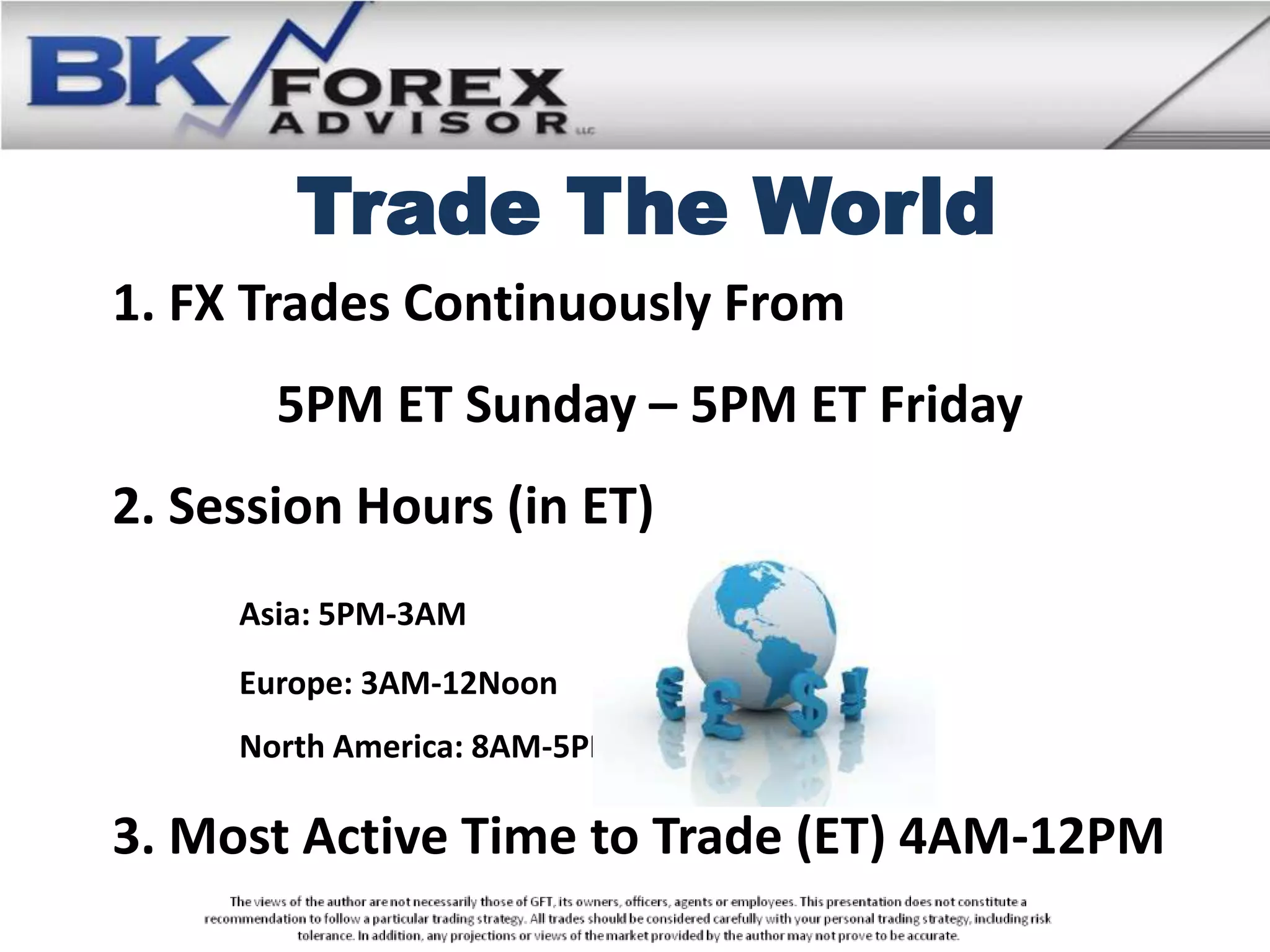 Trade The World
1. FX Trades Continuously From
       5PM ET Sunday – 5PM ET Friday
2. Session Hours (in ET)
     Asia: 5PM-3AM
     Europe: 3AM-12Noon
     North America: 8AM-5PM

3. Most Active Time to Trade (ET) 4AM-12PM
 
