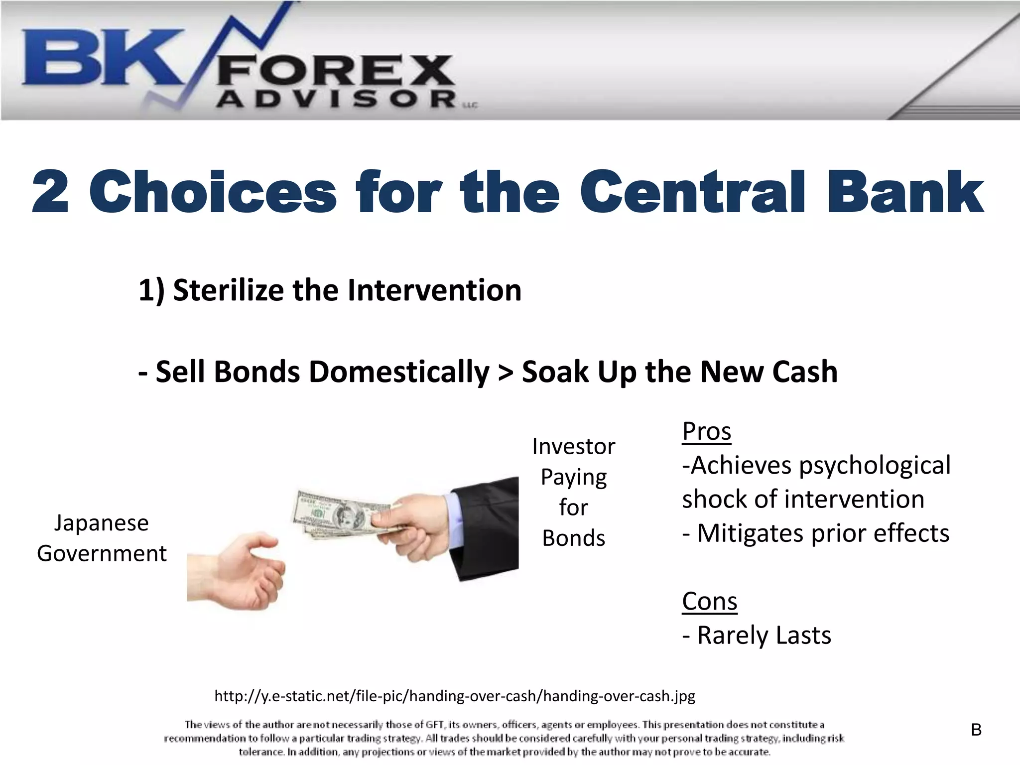 2 Choices for the Central Bank
       1) Sterilize the Intervention

       - Sell Bonds Domestically > Soak Up the New Cash
                                                                                Pros
                                                           Investor
                                                            Paying              -Achieves psychological
                                                              for               shock of intervention
 Japanese                                                                       - Mitigates prior effects
                                                            Bonds
Government
                                                                                Cons
                                                                                - Rarely Lasts

             http://y.e-static.net/file-pic/handing-over-cash/handing-over-cash.jpg

                                                                                                            B
 