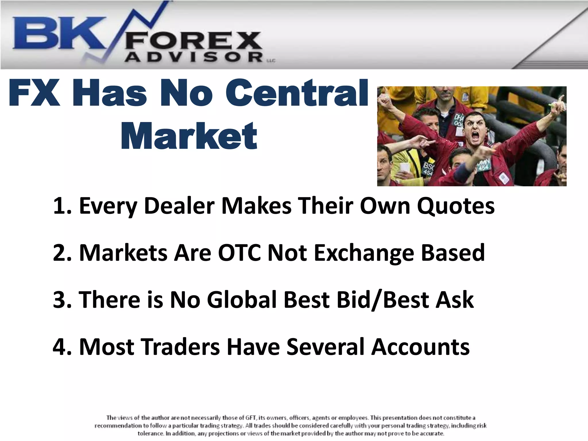 FX Has No Central
     Market
  1. Every Dealer Makes Their Own Quotes
  2. Markets Are OTC Not Exchange Based
  3. There is No Global Best Bid/Best Ask
  4. Most Traders Have Several Accounts
 