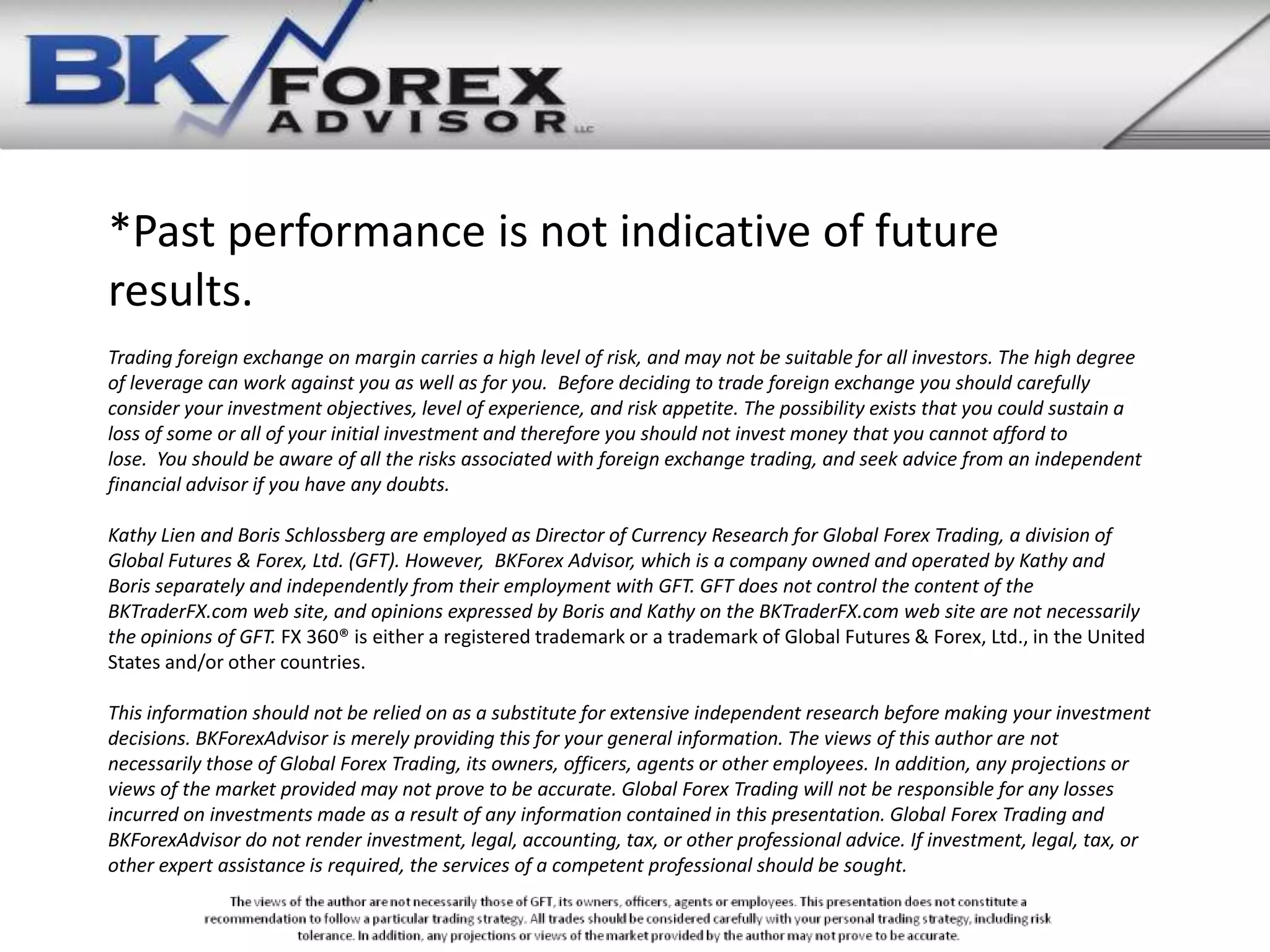 *Past performance is not indicative of future
results.
Trading foreign exchange on margin carries a high level of risk, and may not be suitable for all investors. The high degree
of leverage can work against you as well as for you. Before deciding to trade foreign exchange you should carefully
consider your investment objectives, level of experience, and risk appetite. The possibility exists that you could sustain a
loss of some or all of your initial investment and therefore you should not invest money that you cannot afford to
lose. You should be aware of all the risks associated with foreign exchange trading, and seek advice from an independent
financial advisor if you have any doubts.

Kathy Lien and Boris Schlossberg are employed as Director of Currency Research for Global Forex Trading, a division of
Global Futures & Forex, Ltd. (GFT). However, BKForex Advisor, which is a company owned and operated by Kathy and
Boris separately and independently from their employment with GFT. GFT does not control the content of the
BKTraderFX.com web site, and opinions expressed by Boris and Kathy on the BKTraderFX.com web site are not necessarily
the opinions of GFT. FX 360® is either a registered trademark or a trademark of Global Futures & Forex, Ltd., in the United
States and/or other countries.

This information should not be relied on as a substitute for extensive independent research before making your investment
decisions. BKForexAdvisor is merely providing this for your general information. The views of this author are not
necessarily those of Global Forex Trading, its owners, officers, agents or other employees. In addition, any projections or
views of the market provided may not prove to be accurate. Global Forex Trading will not be responsible for any losses
incurred on investments made as a result of any information contained in this presentation. Global Forex Trading and
BKForexAdvisor do not render investment, legal, accounting, tax, or other professional advice. If investment, legal, tax, or
other expert assistance is required, the services of a competent professional should be sought.
 