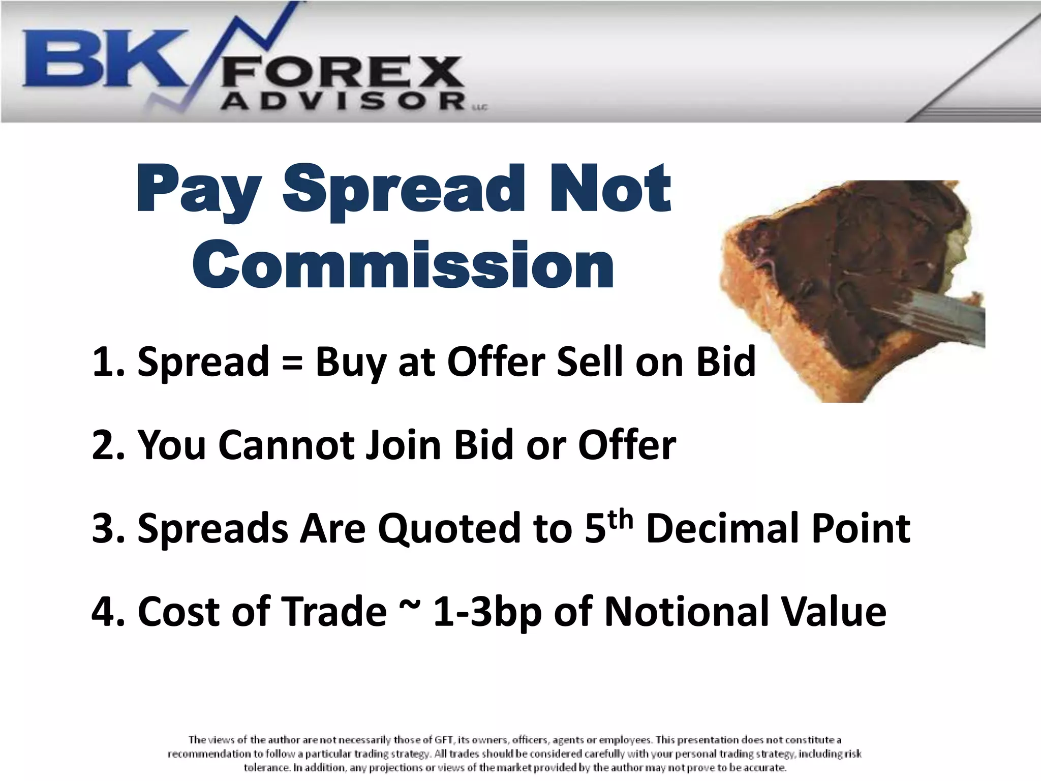 Pay Spread Not
   Commission
1. Spread = Buy at Offer Sell on Bid
2. You Cannot Join Bid or Offer
3. Spreads Are Quoted to 5th Decimal Point
4. Cost of Trade ~ 1-3bp of Notional Value
 