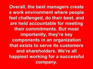 Overall, the best managers create
a work environment where people
feel challenged, do their best, and
 are held accountable for meeting
   their commitments. But most
      importantly, they're key
  components in an organization
that exists to serve its customers
    and shareholders. We're all
happiest working for a successful
             company.
 
