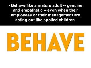- Behave like a mature adult -- genuine
   and empathetic -- even when their
  employees or their management are
    acting out like spoiled children.
 