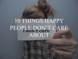 10 THINGS HAPPY
PEOPLE DON’T CARE
ABOUT
 