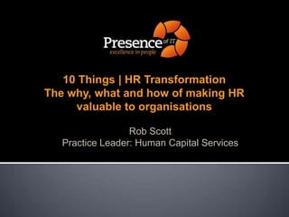 10 Things | HR TransformationThe why, what and how of making HR valuable to organisations Rob Scott Practice Leader: Human Capital Services 