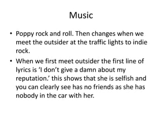 Music
• Poppy rock and roll. Then changes when we
meet the outsider at the traffic lights to indie
rock.
• When we first meet outsider the first line of
lyrics is ‘I don’t give a damn about my
reputation.’ this shows that she is selfish and
you can clearly see has no friends as she has
nobody in the car with her.