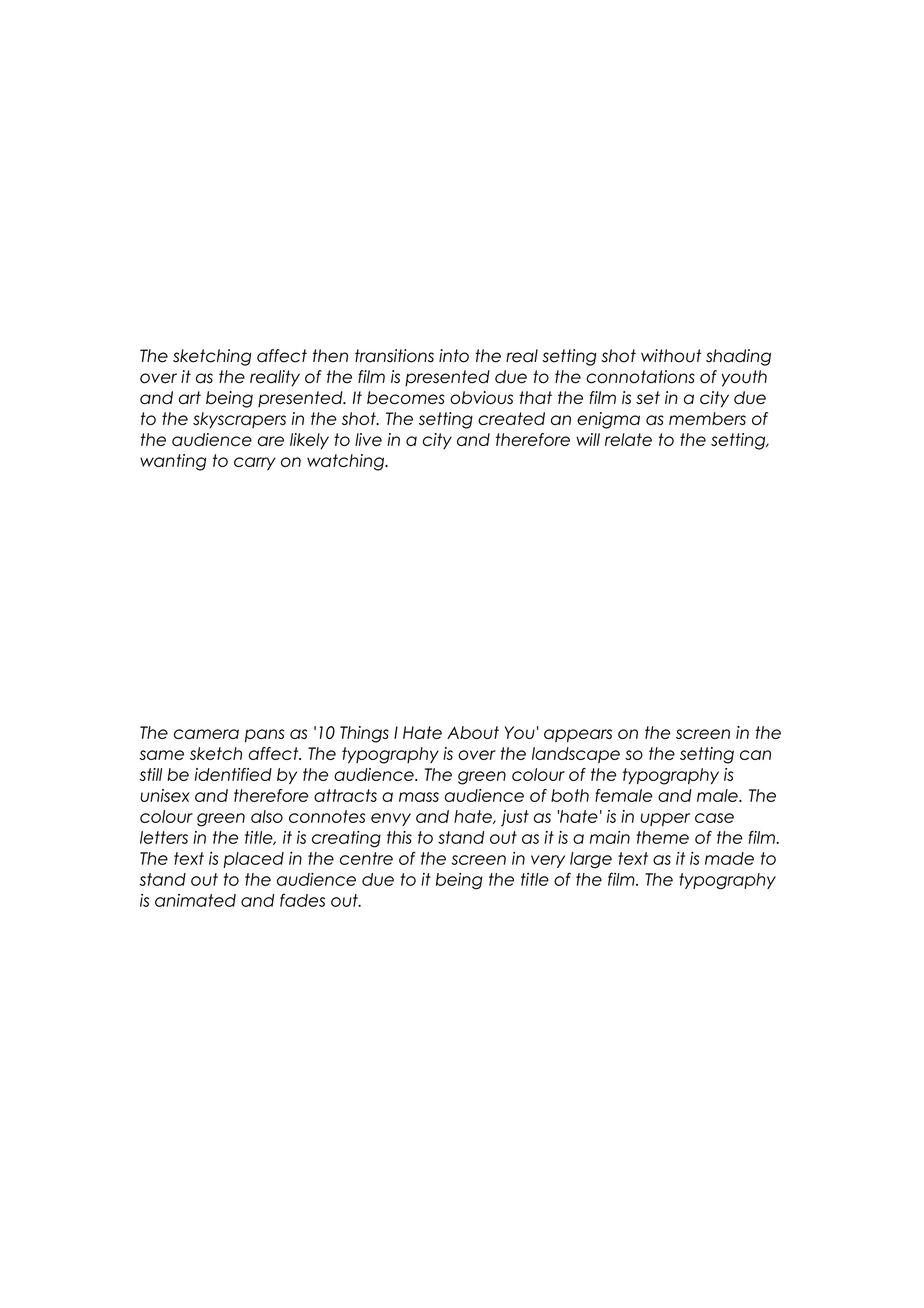 The sketching affect then transitions into the real setting shot without shading
over it as the reality of the film is presented due to the connotations of youth
and art being presented. It becomes obvious that the film is set in a city due
to the skyscrapers in the shot. The setting created an enigma as members of
the audience are likely to live in a city and therefore will relate to the setting,
wanting to carry on watching.

The camera pans as '10 Things I Hate About You' appears on the screen in the
same sketch affect. The typography is over the landscape so the setting can
still be identified by the audience. The green colour of the typography is
unisex and therefore attracts a mass audience of both female and male. The
colour green also connotes envy and hate, just as 'hate' is in upper case
letters in the title, it is creating this to stand out as it is a main theme of the film.
The text is placed in the centre of the screen in very large text as it is made to
stand out to the audience due to it being the title of the film. The typography
is animated and fades out.

 