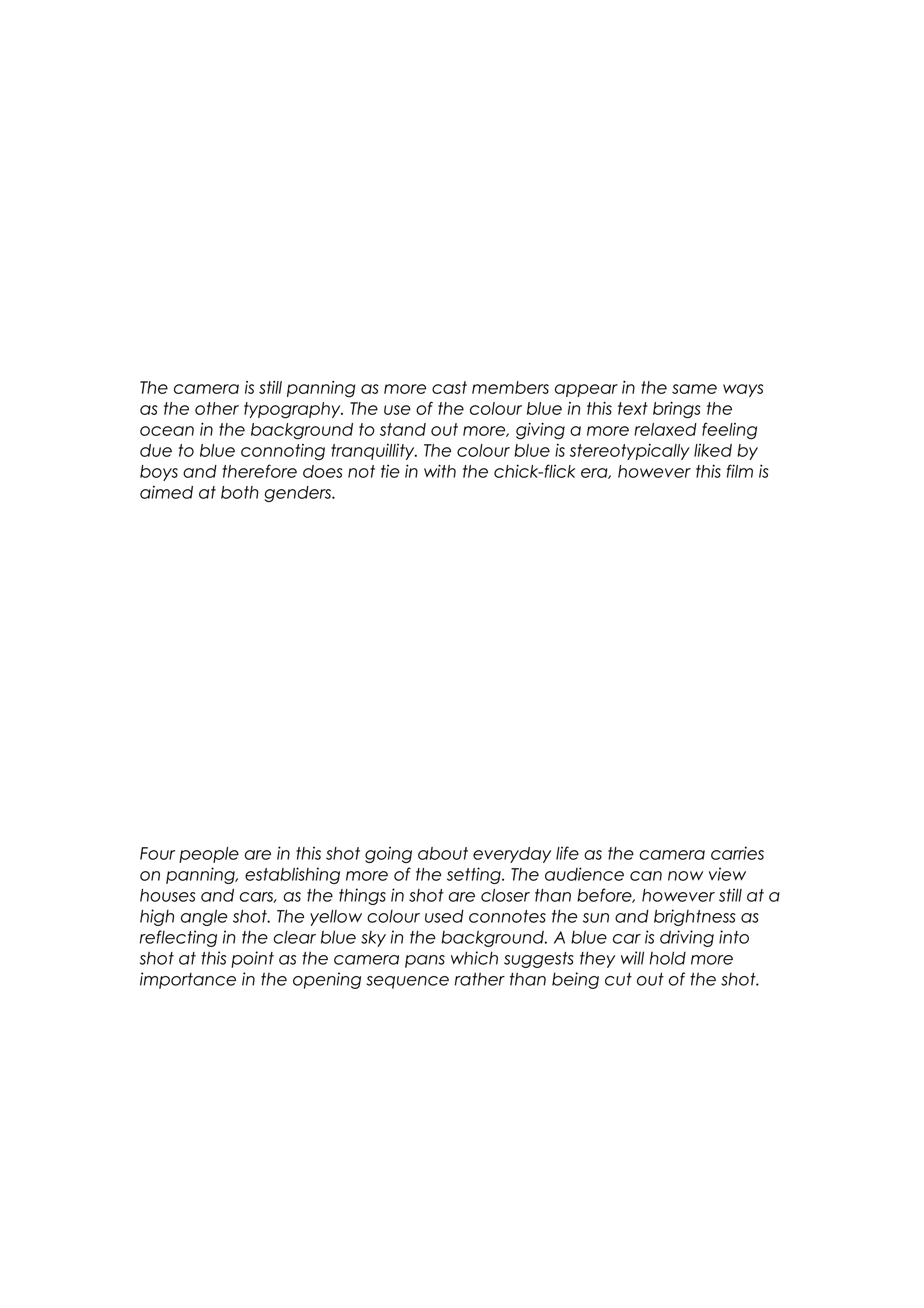 The camera is still panning as more cast members appear in the same ways
as the other typography. The use of the colour blue in this text brings the
ocean in the background to stand out more, giving a more relaxed feeling
due to blue connoting tranquillity. The colour blue is stereotypically liked by
boys and therefore does not tie in with the chick-flick era, however this film is
aimed at both genders.

Four people are in this shot going about everyday life as the camera carries
on panning, establishing more of the setting. The audience can now view
houses and cars, as the things in shot are closer than before, however still at a
high angle shot. The yellow colour used connotes the sun and brightness as
reflecting in the clear blue sky in the background. A blue car is driving into
shot at this point as the camera pans which suggests they will hold more
importance in the opening sequence rather than being cut out of the shot.

 