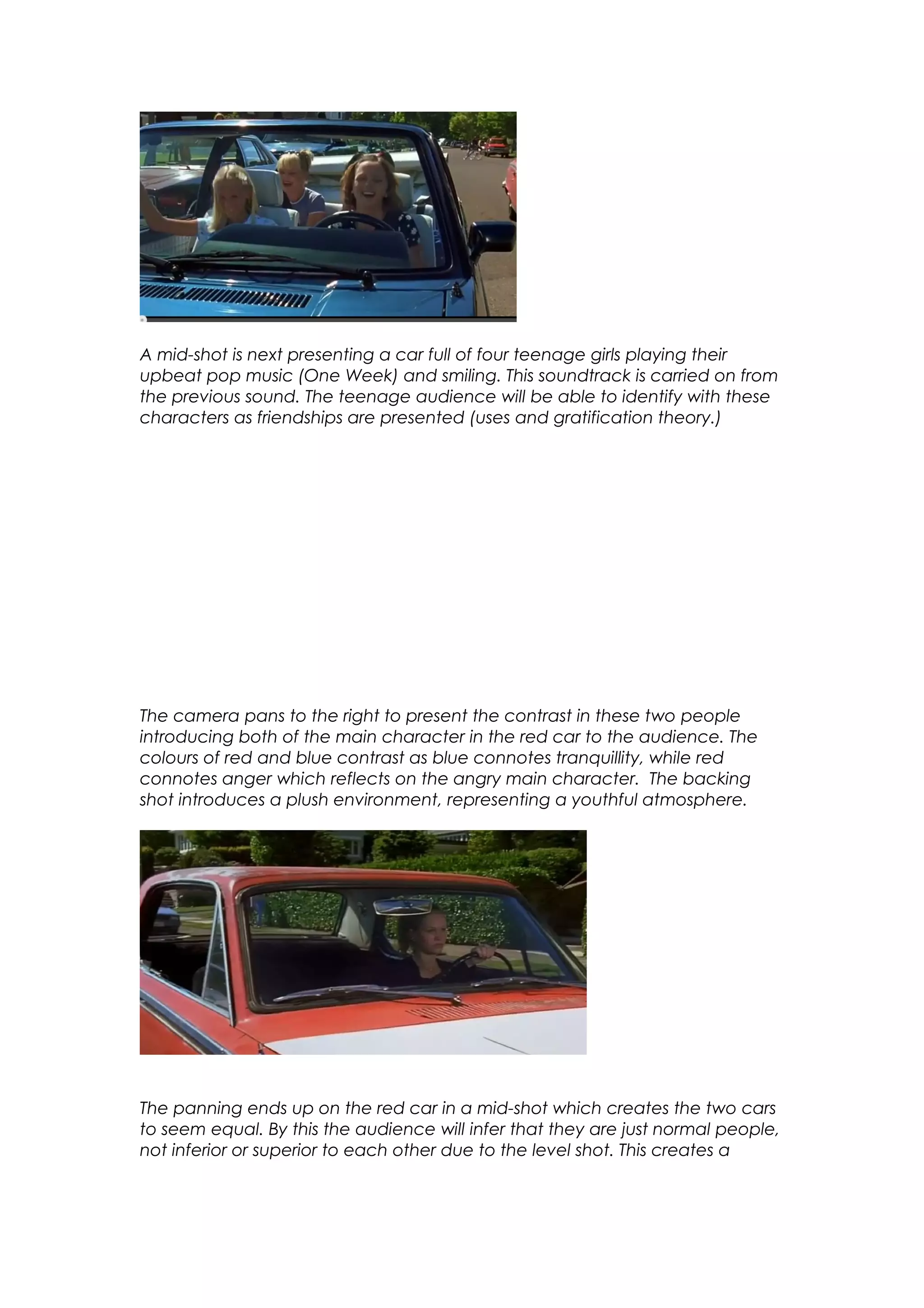 A mid-shot is next presenting a car full of four teenage girls playing their
upbeat pop music (One Week) and smiling. This soundtrack is carried on from
the previous sound. The teenage audience will be able to identify with these
characters as friendships are presented (uses and gratification theory.)

The camera pans to the right to present the contrast in these two people
introducing both of the main character in the red car to the audience. The
colours of red and blue contrast as blue connotes tranquillity, while red
connotes anger which reflects on the angry main character. The backing
shot introduces a plush environment, representing a youthful atmosphere.

The panning ends up on the red car in a mid-shot which creates the two cars
to seem equal. By this the audience will infer that they are just normal people,
not inferior or superior to each other due to the level shot. This creates a

 