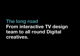 The long road
From interactive TV design
team to all round Digital
creatives.
 