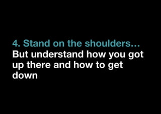 4. Stand on the shoulders…
But understand how you got
up there and how to get
down
 