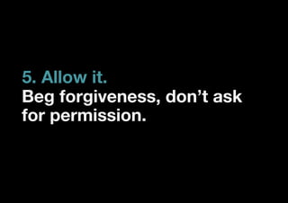 5. Allow it.
Beg forgiveness, don’t ask
for permission.
 