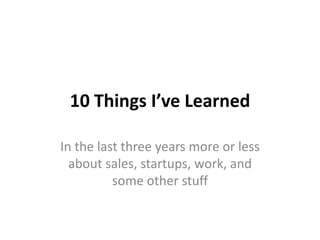 10 Things I’ve Learned
In the last three years more or less
about sales, startups, work, and
some other stuff

 