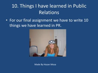 10. Things I have learned in Public
                Relations
• For our final assignment we have to write 10
  things we have learned in PR.




               Made By Hozan Mosa
 