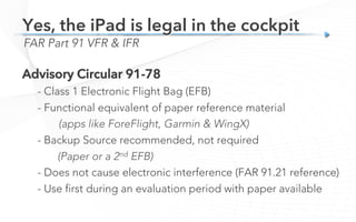 Advisory Circular 91-78
- Class 1 Electronic Flight Bag (EFB)
- Functional equivalent of paper reference material
(apps like ForeFlight, Garmin & WingX)
- Backup Source recommended, not required
(Paper or a 2nd EFB)
- Does not cause electronic interference (FAR 91.21 reference)
- Use first during an evaluation period with paper available
FAR Part 91 VFR & IFR
Yes, the iPad is legal in the cockpit
 