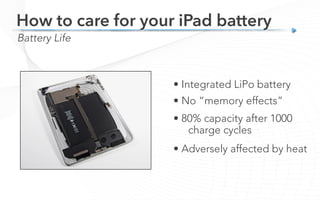 Battery Life
How to care for your iPad battery
• Integrated LiPo battery
• No “memory effects”
• 80% capacity after 1000
charge cycles
• Adversely affected by heat
 