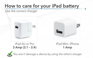 iPad Air or Pro
2 Amp (2.1 – 2.4)
Use the correct charger
How to care for your iPad battery
iPad Mini, iPhone
1 Amp
You won’t damage a device by using the other’s charger
 