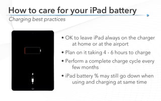 Charging best practices
How to care for your iPad battery
• OK to leave iPad always on the charger
at home or at the airport
• Plan on it taking 4 - 6 hours to charge
• Perform a complete charge cycle every
few months
• iPad battery % may still go down when
using and charging at same time
 