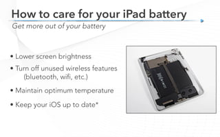 Get more out of your battery
How to care for your iPad battery
• Lower screen brightness
• Turn off unused wireless features
(bluetooth, wifi, etc.)
• Maintain optimum temperature
• Keep your iOS up to date*
 