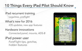 iPad recurrent training
Legalities, preflight
What’s new for 2016
iOS updates, new app features
Hardware innovations
Connected panel, mounts, ADS-B
iPad power user
ForeFlight tips, gotchas,
hidden features
10 Things Every iPad Pilot Should Know
 