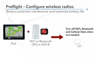 Preﬂight – Conﬁgure wireless radios
Reduce potential interference and maximize battery life
+
iPad
WiFi or Bluetooth
GPS or ADS-B
Turn off WiFi, Bluetooth
and Cellular Data when
not needed
OFF
 