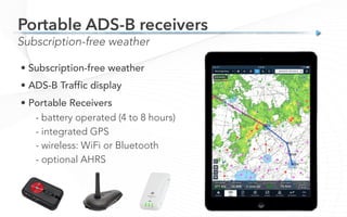 • Subscription-free weather
• ADS-B Traffic display
• Portable Receivers

- battery operated (4 to 8 hours)
- integrated GPS
- wireless: WiFi or Bluetooth
- optional AHRS
Subscription-free weather
Portable ADS-B receivers
 