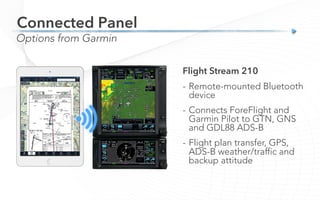 Connected Panel
Options from Garmin
Flight Stream 210
-  Remote-mounted Bluetooth
device
-  Connects ForeFlight and
Garmin Pilot to GTN, GNS
and GDL88 ADS-B
-  Flight plan transfer, GPS,
ADS-B weather/traffic and
backup attitude
 
