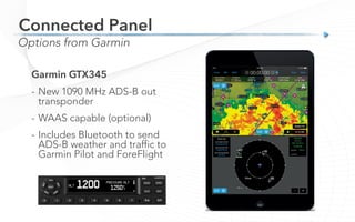 Connected Panel
Options from Garmin
Garmin GTX345
-  New 1090 MHz ADS-B out
transponder
-  WAAS capable (optional)
-  Includes Bluetooth to send
ADS-B weather and traffic to
Garmin Pilot and ForeFlight
 