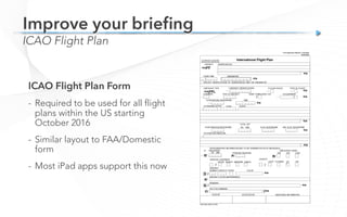 ICAO Flight Plan
Improve your brieﬁng
ICAO Flight Plan Form
-  Required to be used for all flight
plans within the US starting
October 2016
-  Similar layout to FAA/Domestic
form
-  Most iPad apps support this now
 