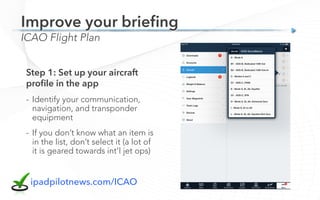 ICAO Flight Plan
Improve your brieﬁng
Step 1: Set up your aircraft
proﬁle in the app
-  Identify your communication,
navigation, and transponder
equipment
-  If you don’t know what an item is
in the list, don’t select it (a lot of
it is geared towards int’l jet ops)
ipadpilotnews.com/ICAO
 