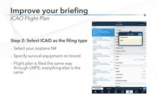 ICAO Flight Plan
Improve your brieﬁng
Step 2: Select ICAO as the ﬁling type
-  Select your airplane N#
-  Specify survival equipment on board
-  Flight plan is filed the same way
through LMFS; everything else is the
same
 