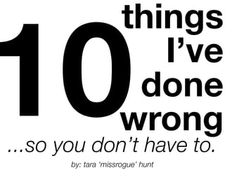 10
                     things
                        I’ve
                      done
                     wrong
...so you don’t have to.
       by: tara ‘missrogue’ hunt
 