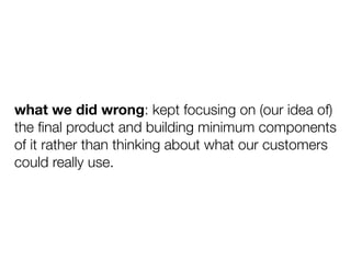 what we did wrong: kept focusing on (our idea of)
the ﬁnal product and building minimum components
of it rather than think...