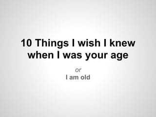 10 Things I wish I knew
 when I was your age
            or
         I am old
 