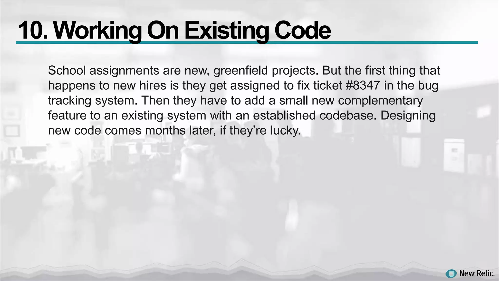 School assignments are new, greenfield projects. But the first thing that
happens to new hires is they get assigned to fix ticket #8347 in the bug
tracking system. Then they have to add a small new complementary
feature to an existing system with an established codebase. Designing
new code comes months later, if they’re lucky.
10. WorkingOn ExistingCode
 
