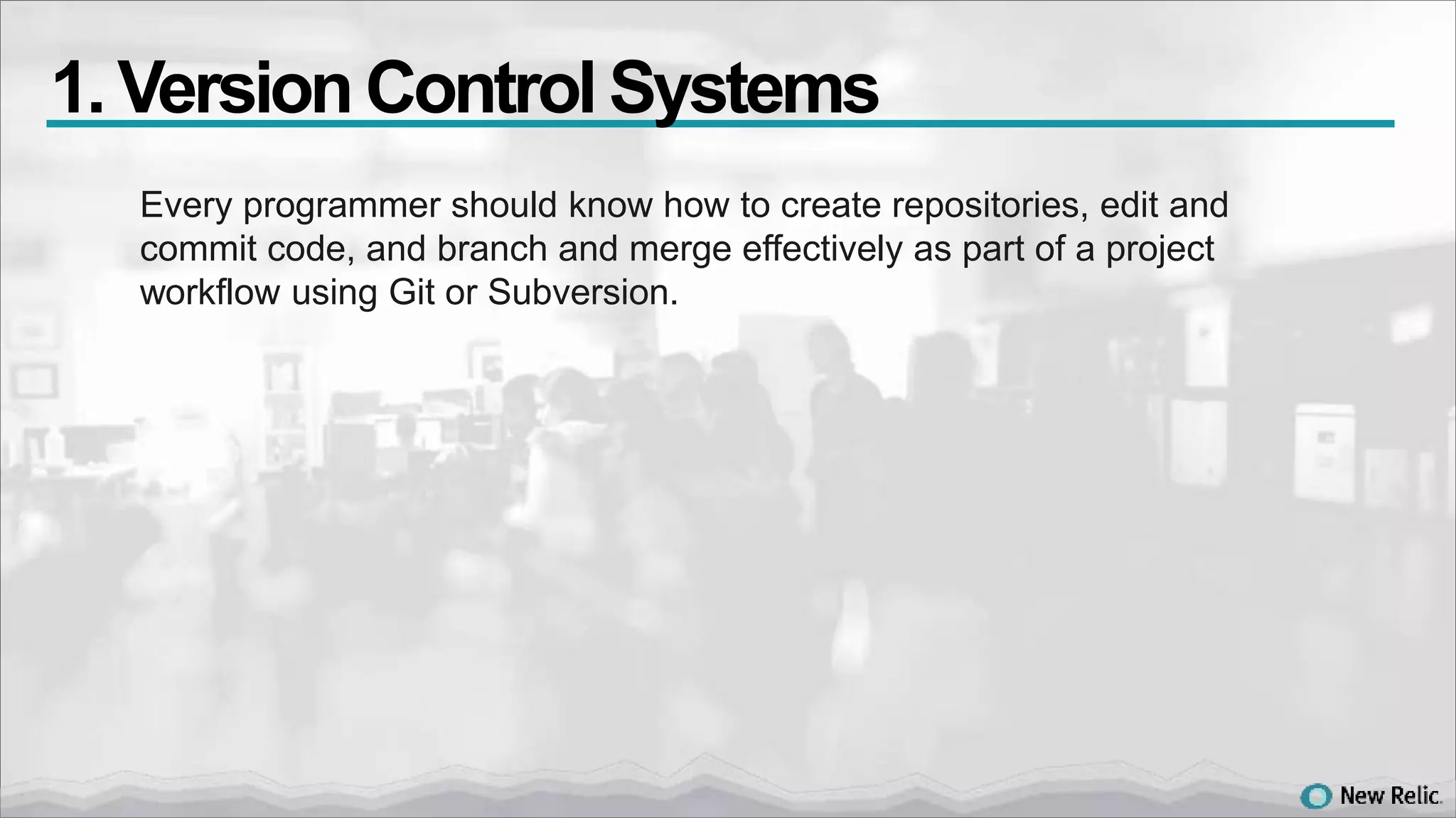 Every programmer should know how to create repositories, edit and
commit code, and branch and merge effectively as part of a project
workflow using Git or Subversion.
1. VersionControl Systems
 