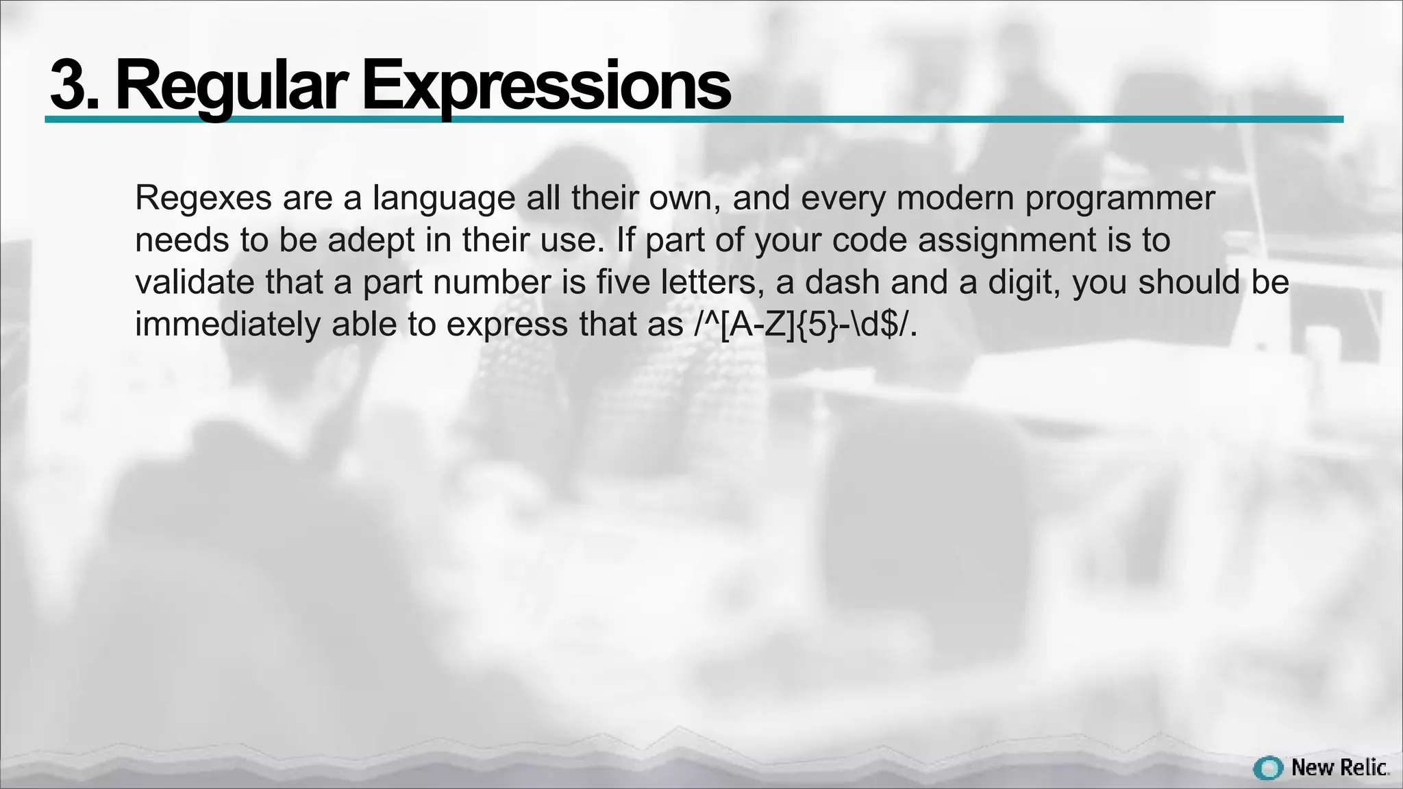 Regexes are a language all their own, and every modern programmer
needs to be adept in their use. If part of your code assignment is to
validate that a part number is five letters, a dash and a digit, you should be
immediately able to express that as /^[A-Z]{5}-d$/.
3. Regular Expressions
 