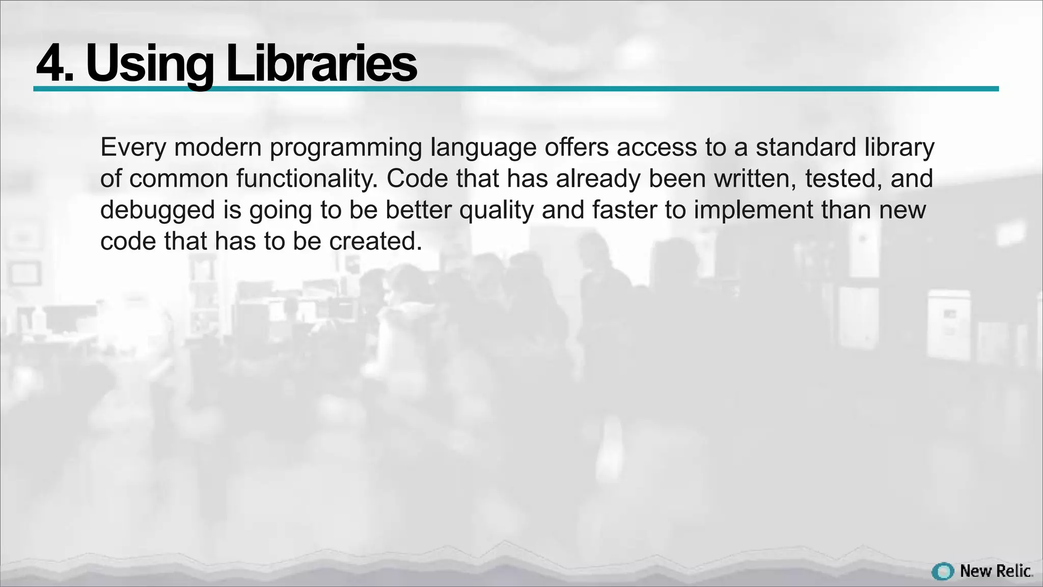 Every modern programming language offers access to a standard library
of common functionality. Code that has already been written, tested, and
debugged is going to be better quality and faster to implement than new
code that has to be created.
4. Using Libraries
 