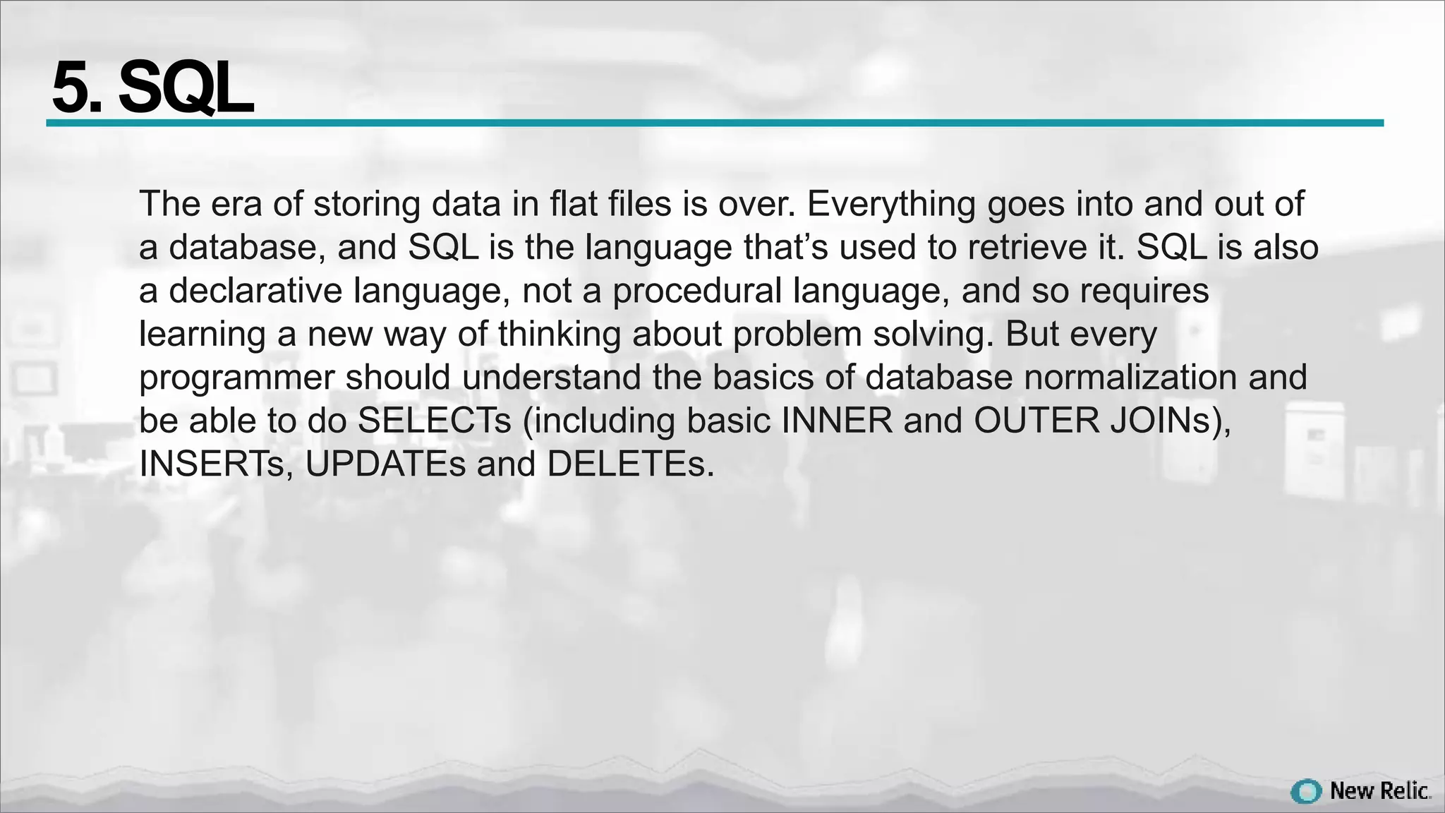 The era of storing data in flat files is over. Everything goes into and out of
a database, and SQL is the language that’s used to retrieve it. SQL is also
a declarative language, not a procedural language, and so requires
learning a new way of thinking about problem solving. But every
programmer should understand the basics of database normalization and
be able to do SELECTs (including basic INNER and OUTER JOINs),
INSERTs, UPDATEs and DELETEs.
5. SQL
 