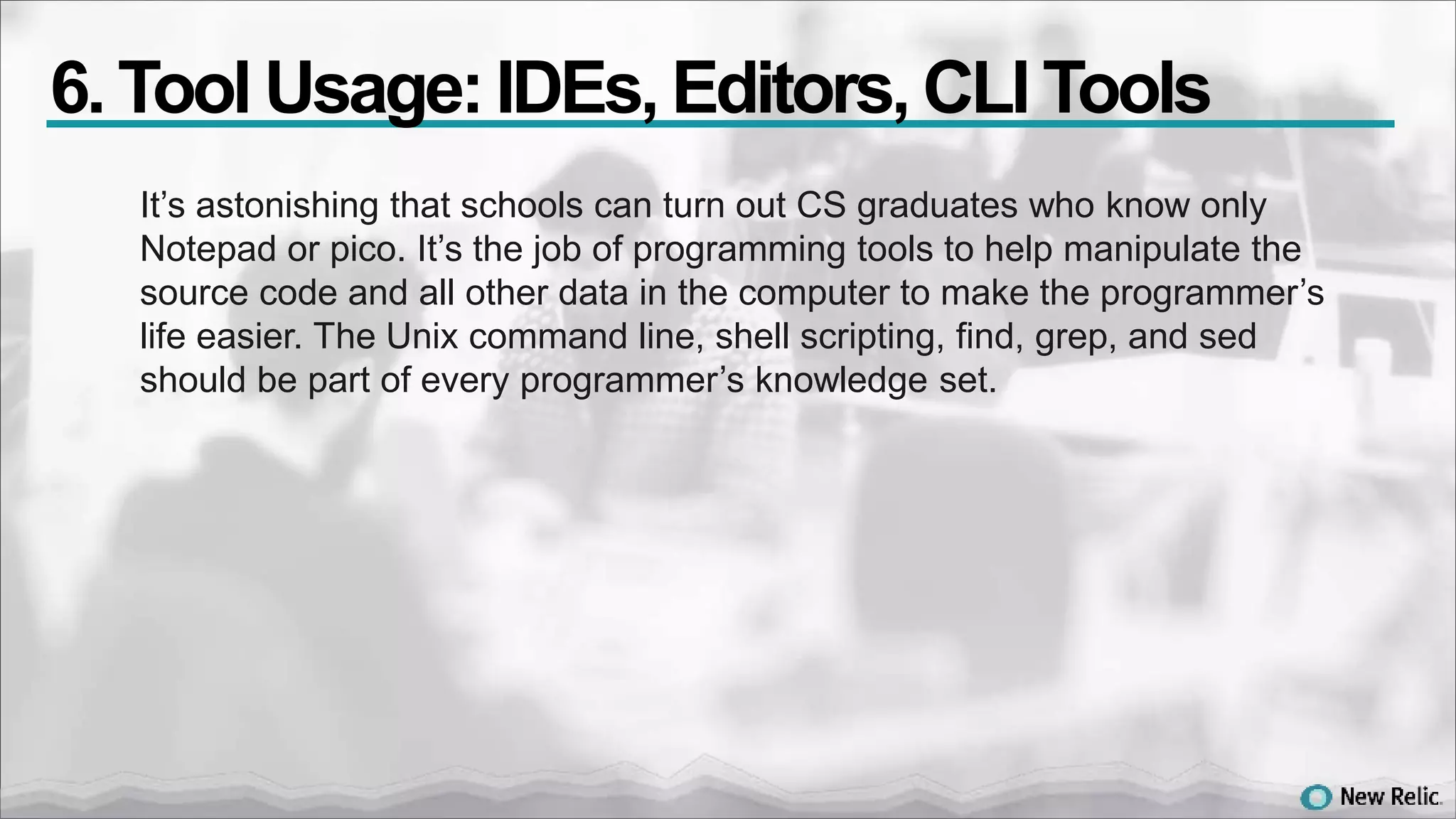 It’s astonishing that schools can turn out CS graduates who know only
Notepad or pico. It’s the job of programming tools to help manipulate the
source code and all other data in the computer to make the programmer’s
life easier. The Unix command line, shell scripting, find, grep, and sed
should be part of every programmer’s knowledge set.
6. Tool Usage:IDEs,Editors,CLI Tools
 