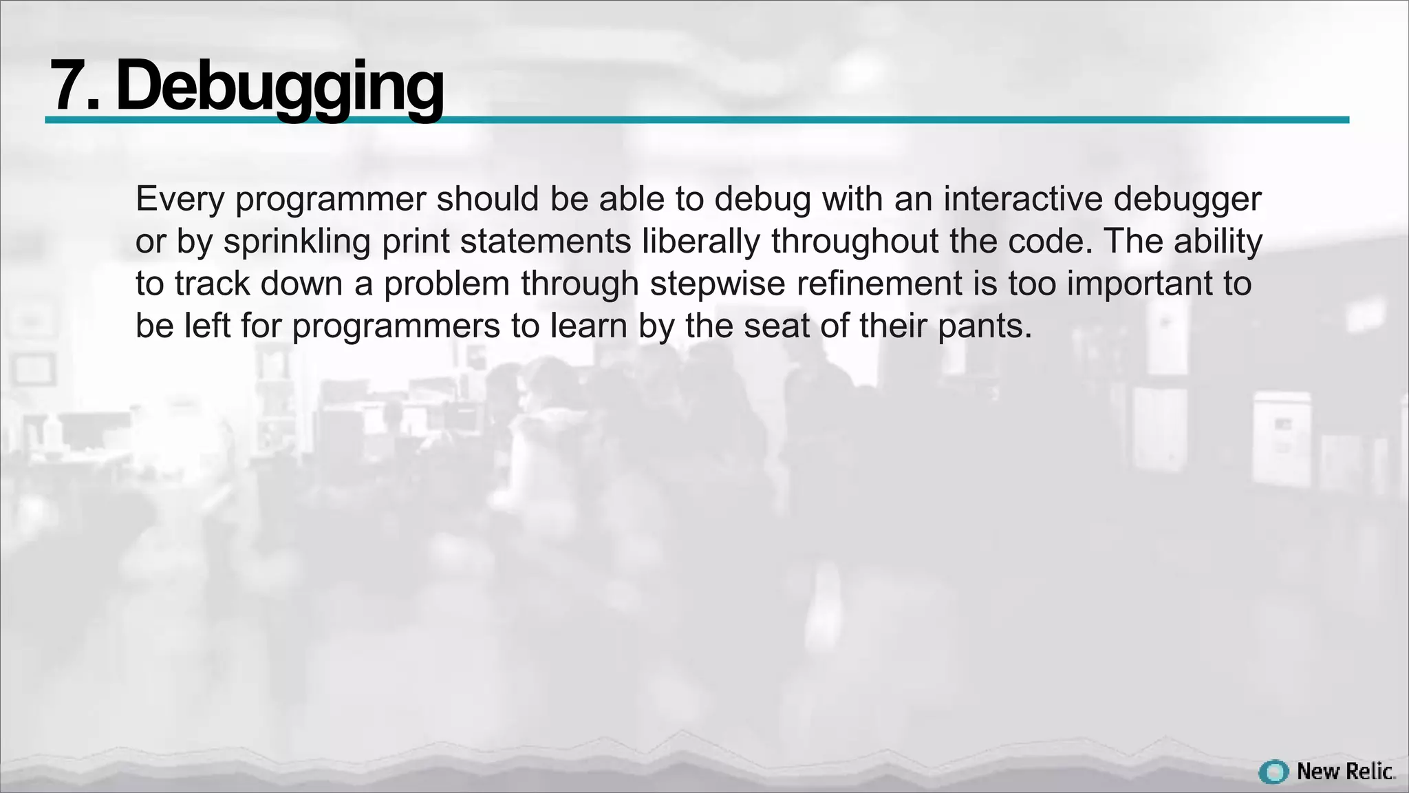 Every programmer should be able to debug with an interactive debugger
or by sprinkling print statements liberally throughout the code. The ability
to track down a problem through stepwise refinement is too important to
be left for programmers to learn by the seat of their pants.
7. Debugging
 