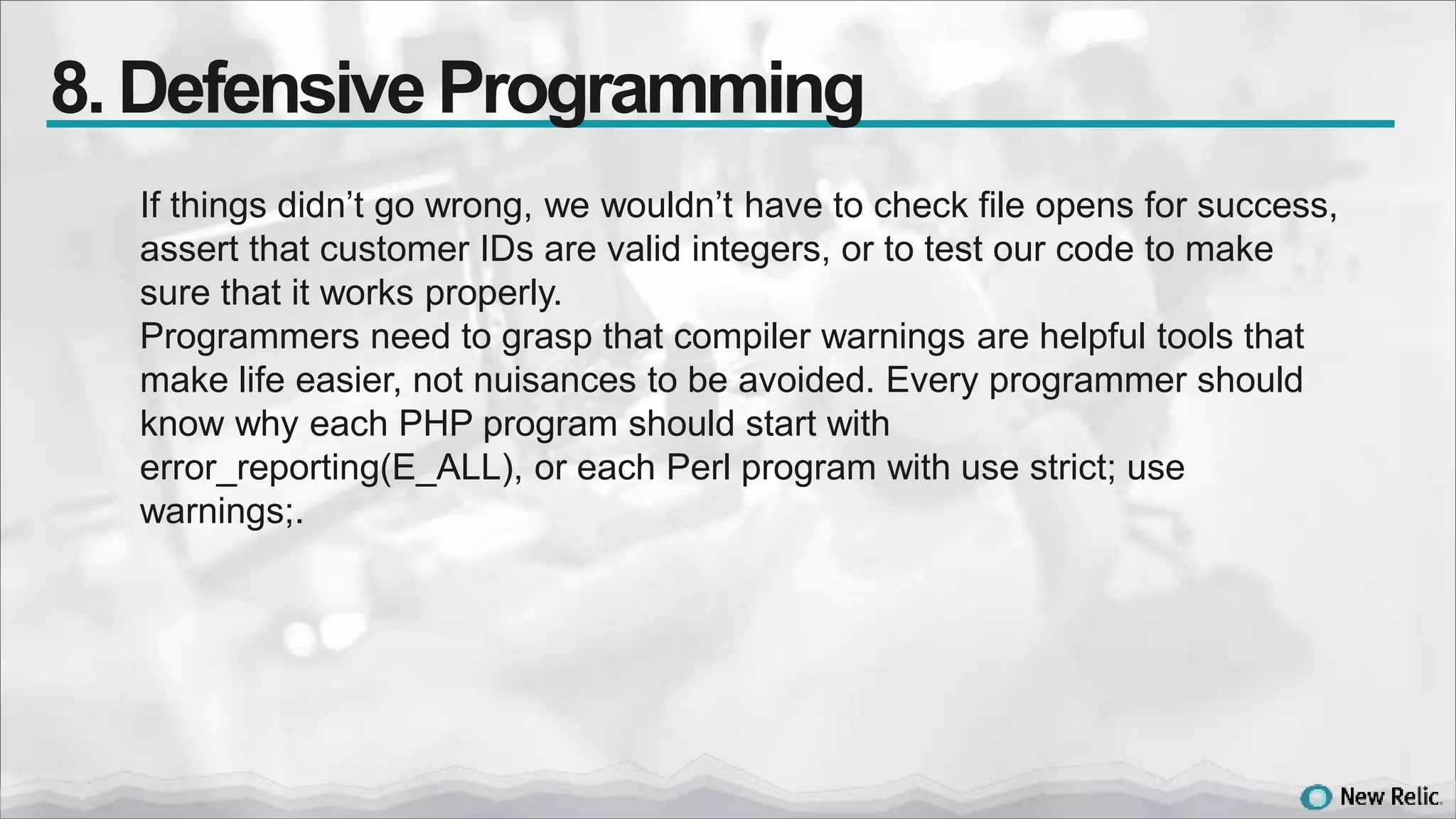 If things didn’t go wrong, we wouldn’t have to check file opens for success,
assert that customer IDs are valid integers, or to test our code to make
sure that it works properly.
Programmers need to grasp that compiler warnings are helpful tools that
make life easier, not nuisances to be avoided. Every programmer should
know why each PHP program should start with
error_reporting(E_ALL), or each Perl program with use strict; use
warnings;.
8. DefensiveProgramming
 