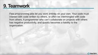 Few programming jobs let you work entirely on your own. Your code must
interact with code written by others, or often be intermingled with code
from others. A programmer who can’t collaborate on projects with others
has negative productivity, and quickly becomes a liability to the
organization.
9. Teamwork
 